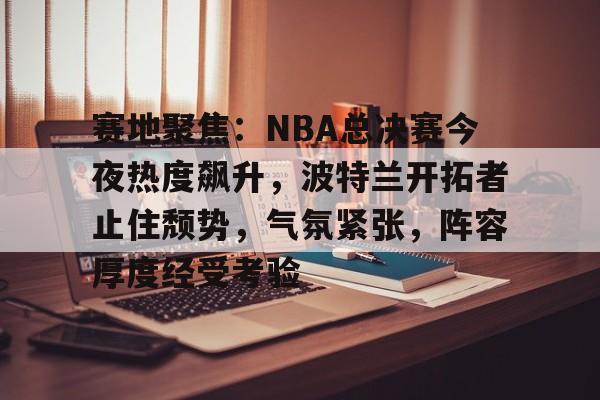 赛地聚焦：NBA总决赛今夜热度飙升，波特兰开拓者止住颓势，气氛紧张，阵容厚度经受考验的简单介绍